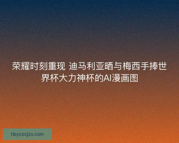 荣耀时刻重现 迪马利亚晒与梅西手捧世界杯大力神杯的AI漫画图