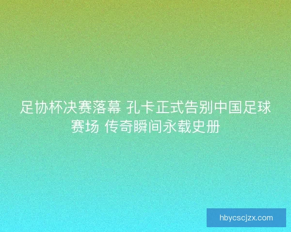 足协杯决赛落幕 孔卡正式告别中国足球赛场 传奇瞬间永载史册 足协杯决赛落幕 孔卡正式告别中国足球赛场 传奇瞬间永载史册