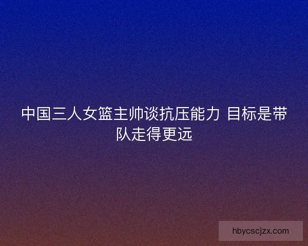 中国三人女篮主帅谈抗压能力 目标是带队走得更远
