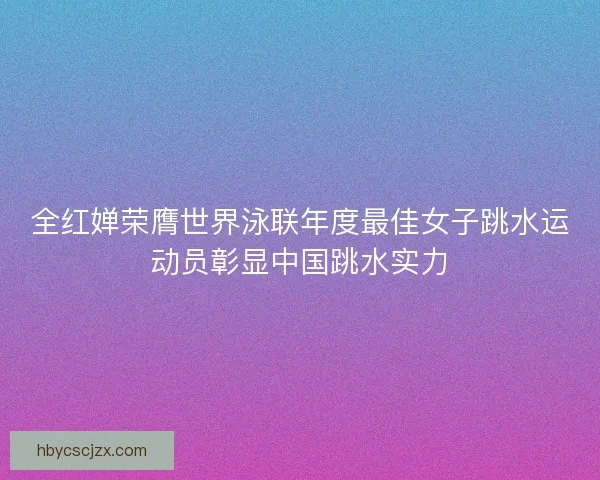 全红婵荣膺世界泳联年度最佳女子跳水运动员彰显中国跳水实力