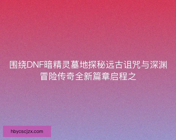 围绕DNF暗精灵墓地探秘远古诅咒与深渊冒险传奇全新篇章启程之
