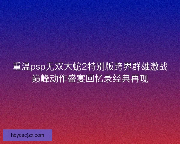 重温psp无双大蛇2特别版跨界群雄激战巅峰动作盛宴回忆录经典再现 重温psp无双大蛇2特别版跨界群雄激战巅峰动作盛宴回忆录经典再现