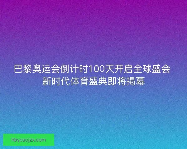 巴黎奥运会倒计时100天开启全球盛会 新时代体育盛典即将揭幕