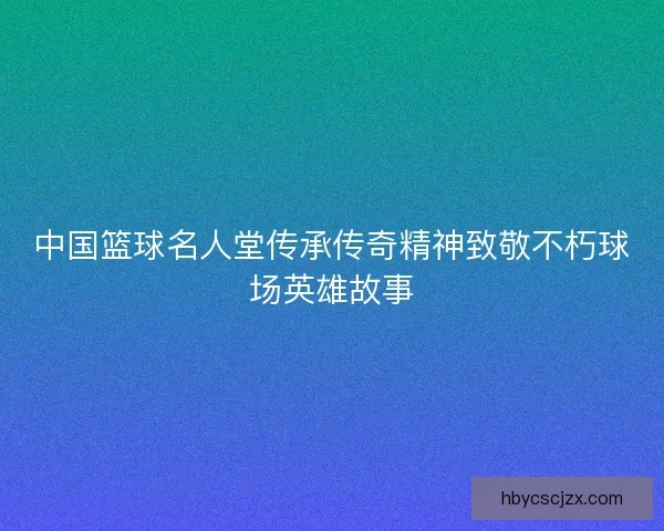 中国篮球名人堂传承传奇精神致敬不朽球场英雄故事