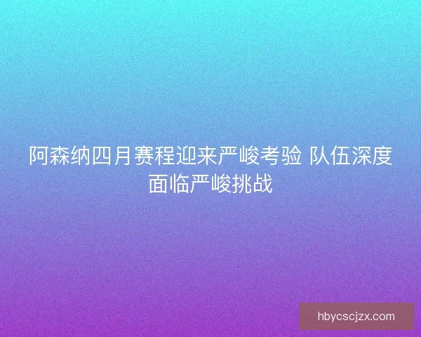 阿森纳四月赛程迎来严峻考验 队伍深度面临严峻挑战
