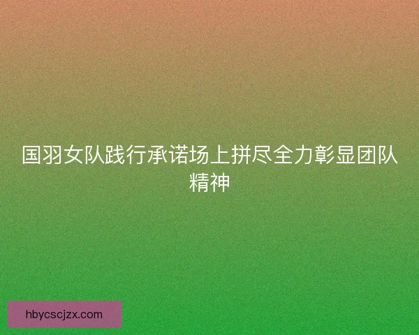 国羽女队践行承诺场上拼尽全力彰显团队精神