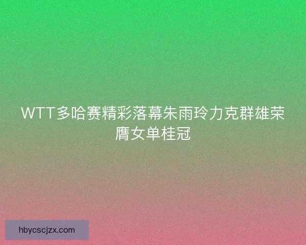 WTT多哈赛精彩落幕朱雨玲力克群雄荣膺女单桂冠 WTT多哈赛精彩落幕朱雨玲力克群雄荣膺女单桂冠