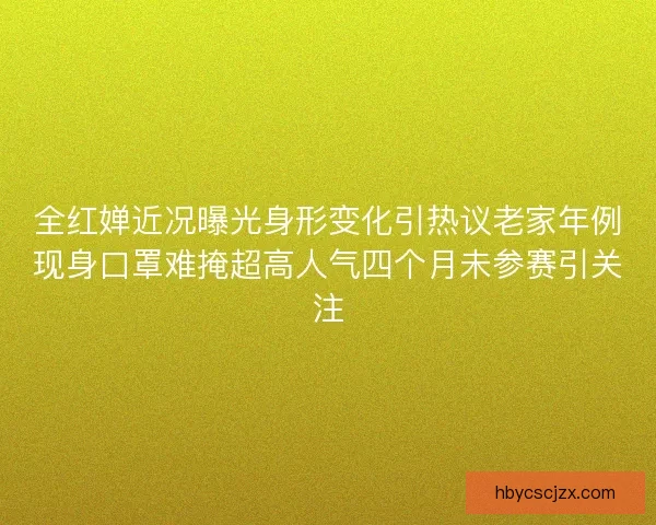 全红婵近况曝光身形变化引热议老家年例现身口罩难掩超高人气四个月未参赛引关注