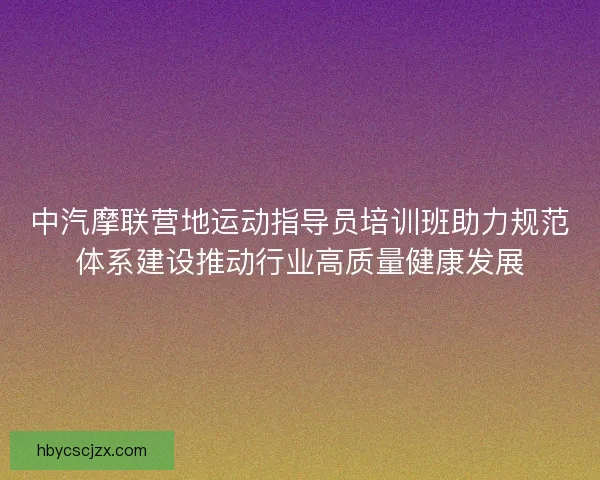 中汽摩联营地运动指导员培训班助力规范体系建设推动行业高质量健康发展