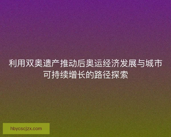 利用双奥遗产推动后奥运经济发展与城市可持续增长的路径探索