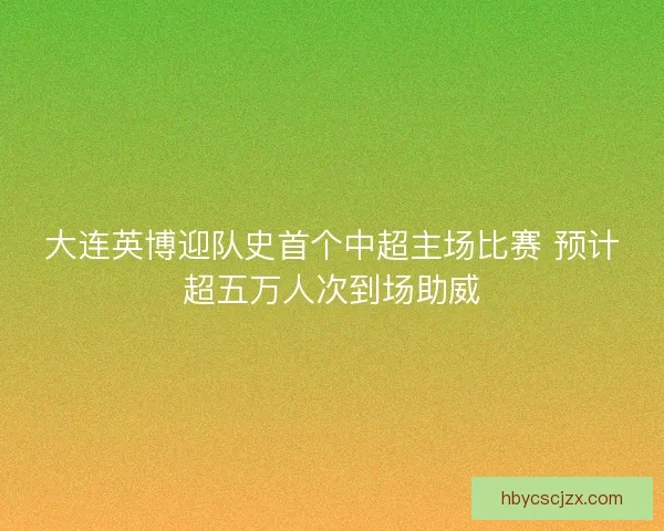 大连英博迎队史首个中超主场比赛 预计超五万人次到场助威