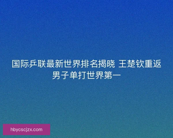 国际乒联最新世界排名揭晓 王楚钦重返男子单打世界第一