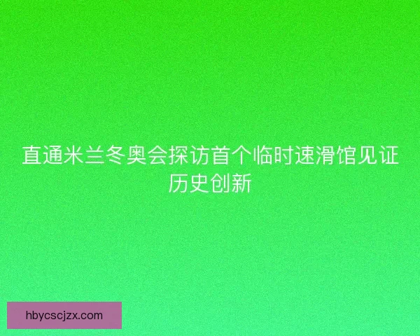 直通米兰冬奥会探访首个临时速滑馆见证历史创新
